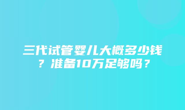 三代试管婴儿大概多少钱？准备10万足够吗？