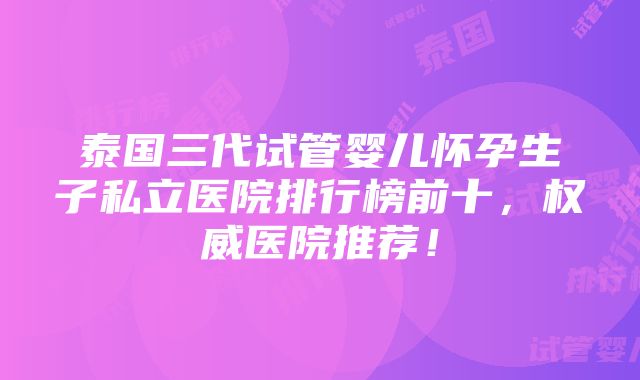 泰国三代试管婴儿怀孕生子私立医院排行榜前十，权威医院推荐！