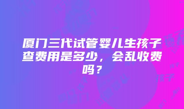 厦门三代试管婴儿生孩子查费用是多少，会乱收费吗？