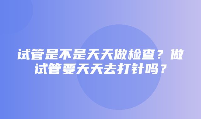 试管是不是天天做检查？做试管要天天去打针吗？