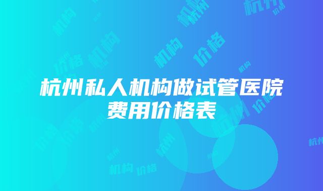 杭州私人机构做试管医院费用价格表