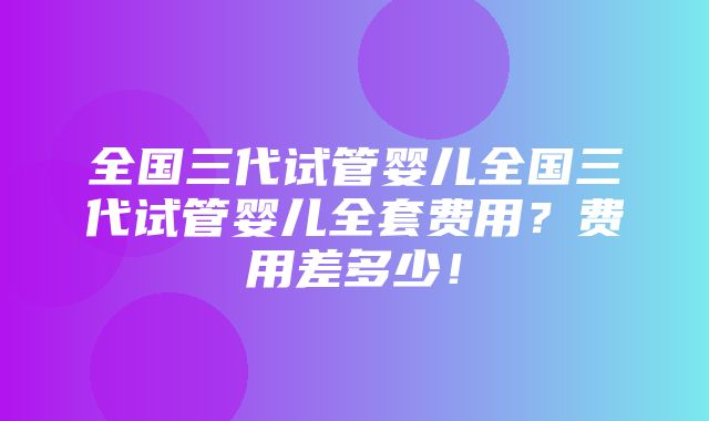 全国三代试管婴儿全国三代试管婴儿全套费用？费用差多少！