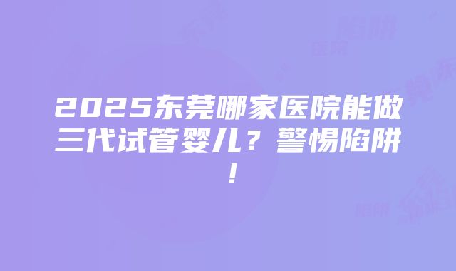 2025东莞哪家医院能做三代试管婴儿？警惕陷阱！