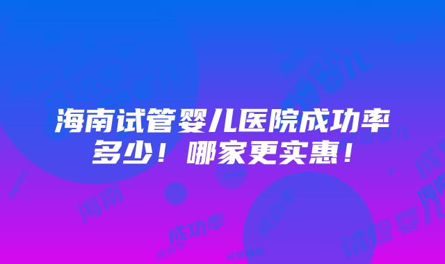 海南试管婴儿医院成功率多少！哪家更实惠！