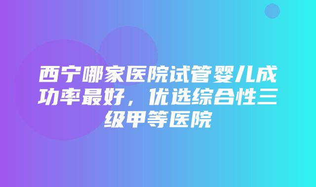 西宁哪家医院试管婴儿成功率最好，优选综合性三级甲等医院