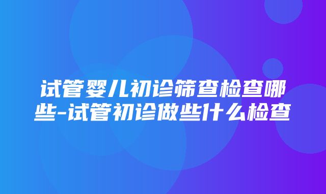 试管婴儿初诊筛查检查哪些-试管初诊做些什么检查