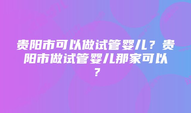 贵阳市可以做试管婴儿？贵阳市做试管婴儿那家可以？