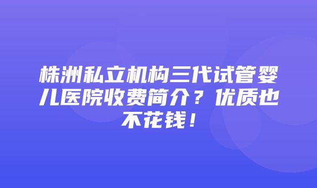 株洲私立机构三代试管婴儿医院收费简介？优质也不花钱！