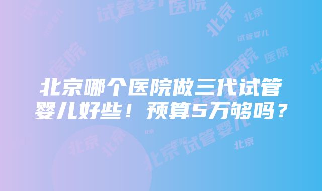 北京哪个医院做三代试管婴儿好些！预算5万够吗？