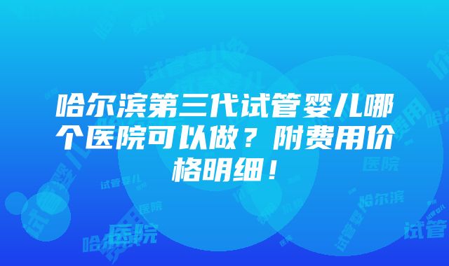 哈尔滨第三代试管婴儿哪个医院可以做？附费用价格明细！