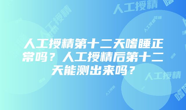 人工授精第十二天嗜睡正常吗？人工授精后第十二天能测出来吗？