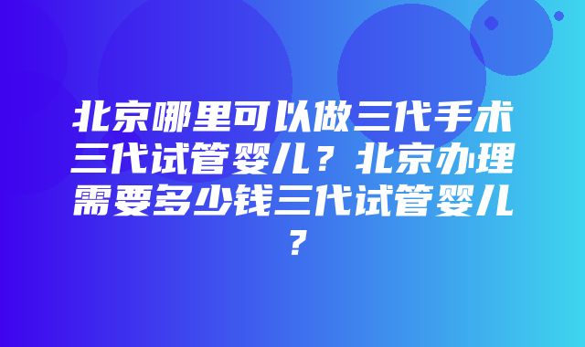 北京哪里可以做三代手术三代试管婴儿？北京办理需要多少钱三代试管婴儿？