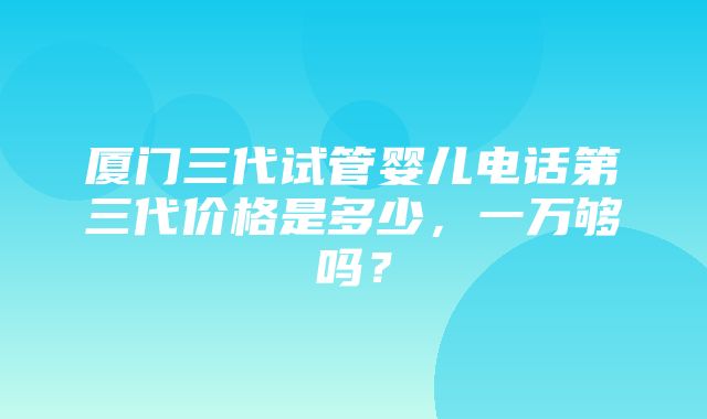 厦门三代试管婴儿电话第三代价格是多少，一万够吗？