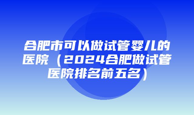 合肥市可以做试管婴儿的医院（2024合肥做试管医院排名前五名）