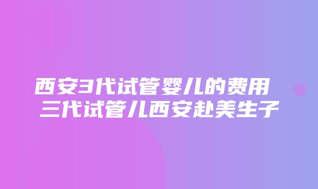 西安3代试管婴儿的费用 三代试管儿西安赴美生子