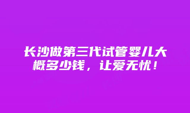 长沙做第三代试管婴儿大概多少钱，让爱无忧！