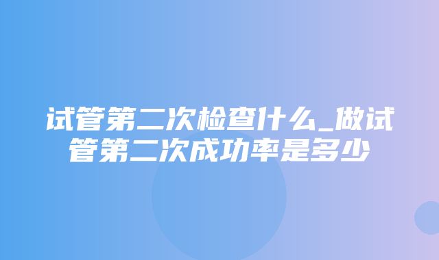 试管第二次检查什么_做试管第二次成功率是多少