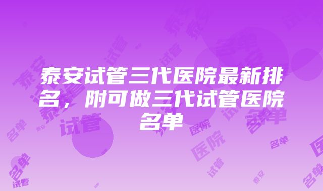 泰安试管三代医院最新排名，附可做三代试管医院名单