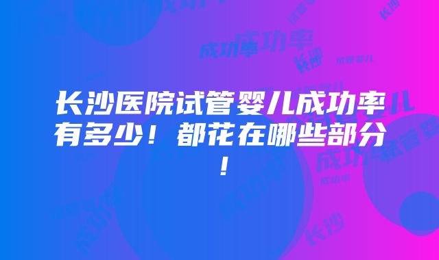 长沙医院试管婴儿成功率有多少！都花在哪些部分！