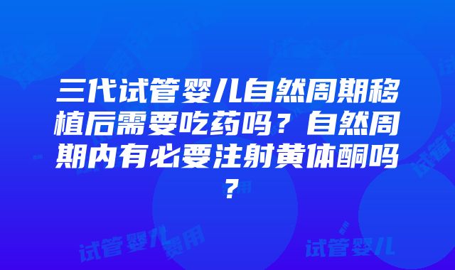 三代试管婴儿自然周期移植后需要吃药吗？自然周期内有必要注射黄体酮吗？