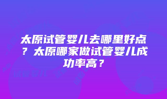 太原试管婴儿去哪里好点？太原哪家做试管婴儿成功率高？