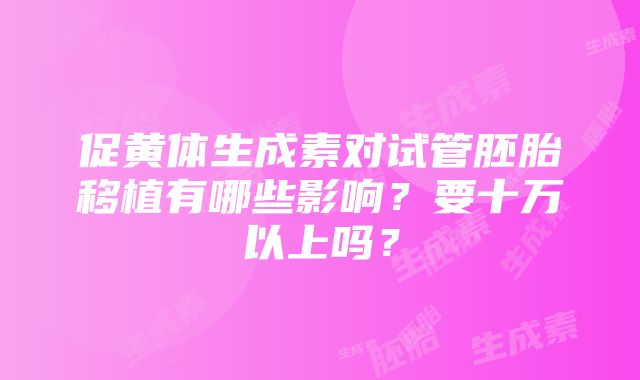 促黄体生成素对试管胚胎移植有哪些影响？要十万以上吗？