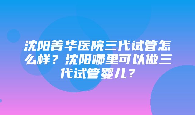 沈阳菁华医院三代试管怎么样？沈阳哪里可以做三代试管婴儿？