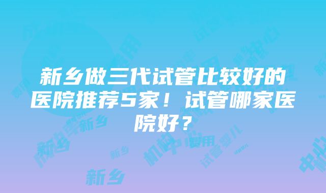 新乡做三代试管比较好的医院推荐5家！试管哪家医院好？