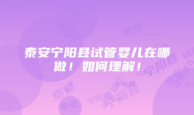 泰安宁阳县试管婴儿在哪做！如何理解！