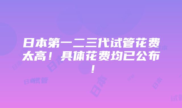 日本第一二三代试管花费太高！具体花费均已公布！