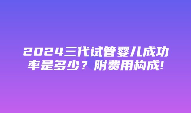 2024三代试管婴儿成功率是多少？附费用构成!