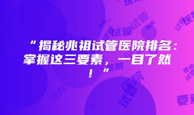 “揭秘兆祖试管医院排名：掌握这三要素，一目了然！”