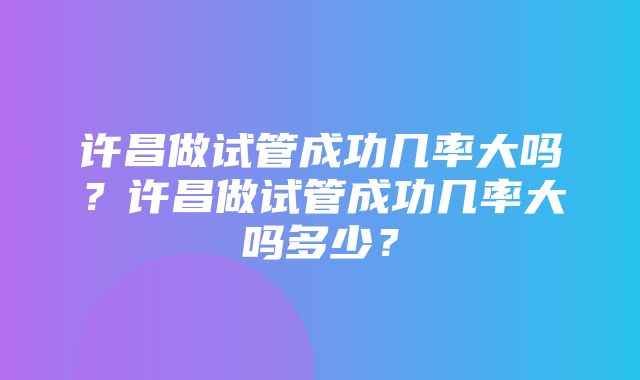 许昌做试管成功几率大吗？许昌做试管成功几率大吗多少？