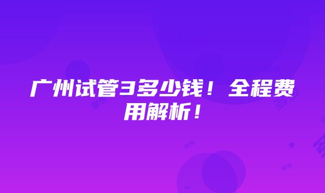 广州试管3多少钱！全程费用解析！