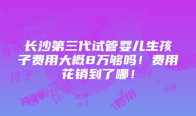 长沙第三代试管婴儿生孩子费用大概8万够吗！费用花销到了哪！