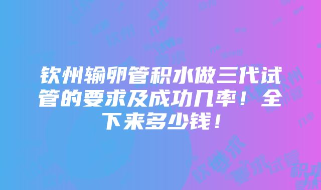 钦州输卵管积水做三代试管的要求及成功几率！全下来多少钱！