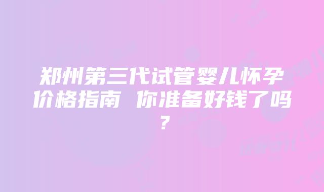 郑州第三代试管婴儿怀孕价格指南 你准备好钱了吗？