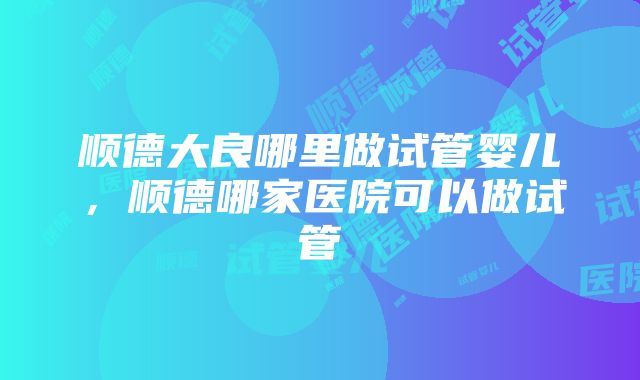 顺德大良哪里做试管婴儿，顺德哪家医院可以做试管