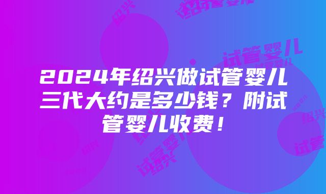 2024年绍兴做试管婴儿三代大约是多少钱？附试管婴儿收费！