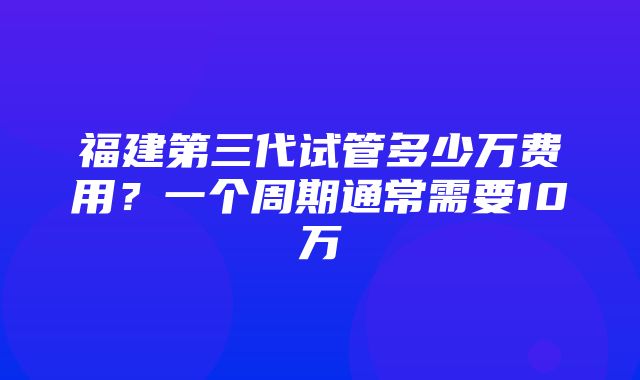 福建第三代试管多少万费用？一个周期通常需要10万