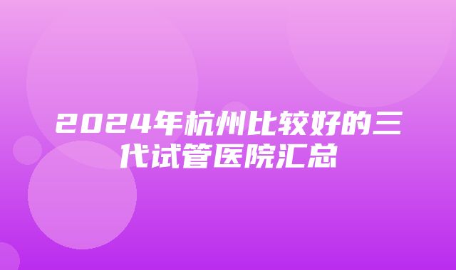 2024年杭州比较好的三代试管医院汇总