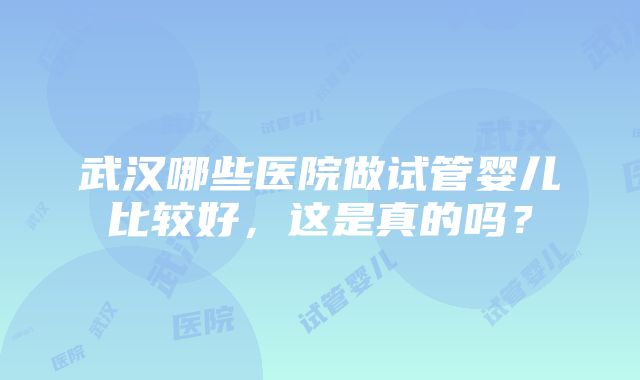 武汉哪些医院做试管婴儿比较好，这是真的吗？