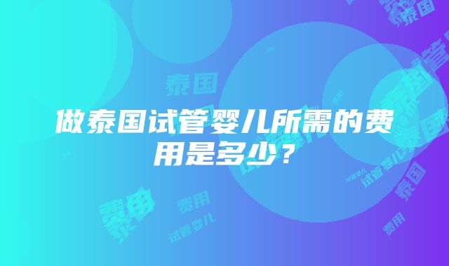 做泰国试管婴儿所需的费用是多少？