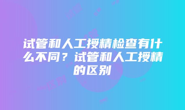 试管和人工授精检查有什么不同？试管和人工授精的区别