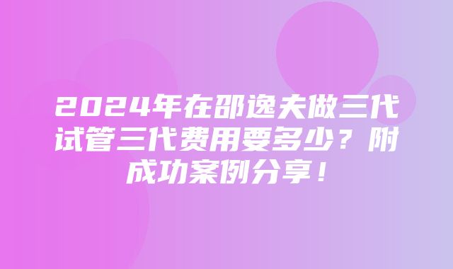 2024年在邵逸夫做三代试管三代费用要多少？附成功案例分享！