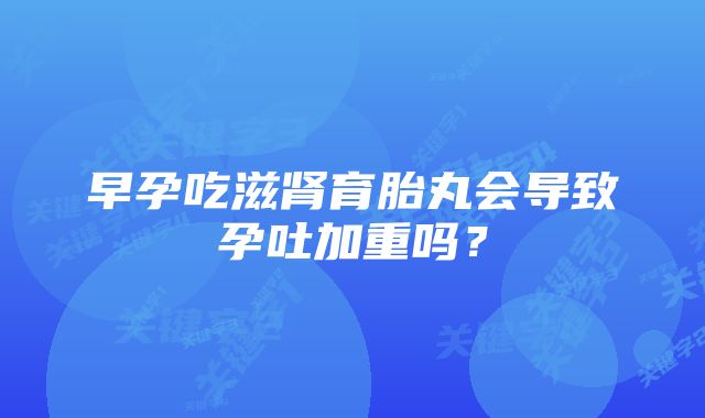 早孕吃滋肾育胎丸会导致孕吐加重吗？