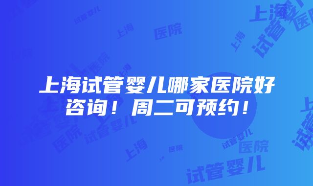 上海试管婴儿哪家医院好咨询！周二可预约！