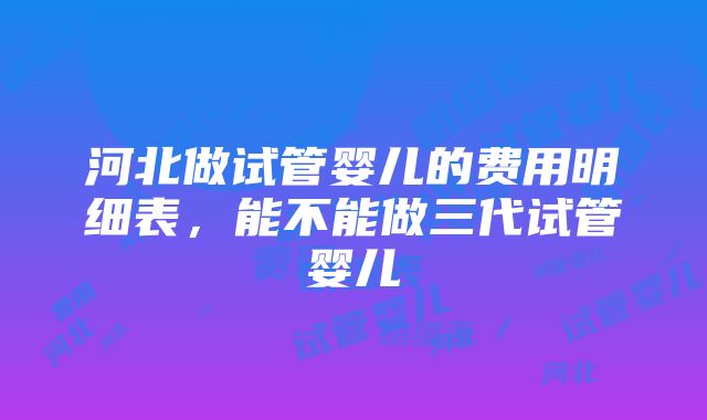 河北做试管婴儿的费用明细表，能不能做三代试管婴儿