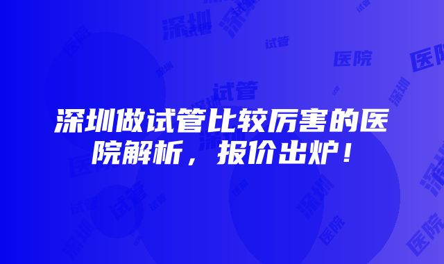 深圳做试管比较厉害的医院解析，报价出炉！