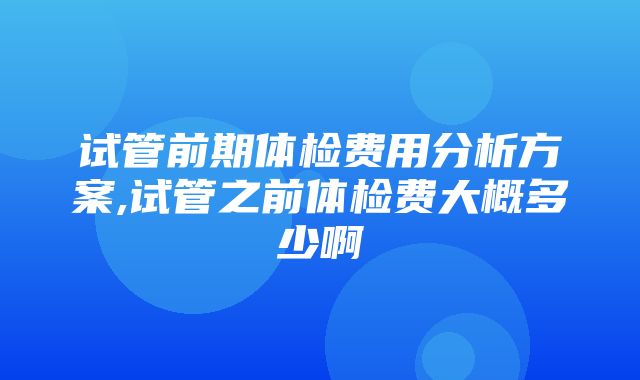 试管前期体检费用分析方案,试管之前体检费大概多少啊